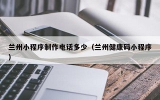 兴化兰州小程序制作电话多少（兰州健康码小程序）